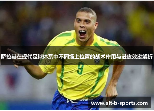 萨拉赫在现代足球体系中不同场上位置的战术作用与进攻效率解析