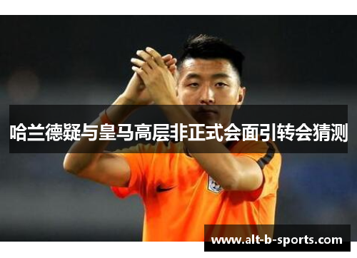 哈兰德疑与皇马高层非正式会面引转会猜测