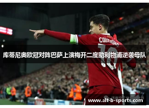 库蒂尼奥欧冠对阵巴萨上演梅开二度助利物浦逆袭母队