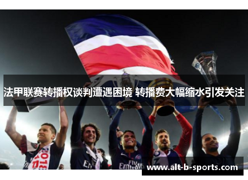 法甲联赛转播权谈判遭遇困境 转播费大幅缩水引发关注